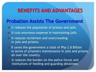 BENEFITS AND ADVANTAGES
It reduces the population of prisons and jails.
It saves the government a total of Php 2.8 Billion
in terms of prisoners maintenance in jails and prisons
all over the country.
It cuts enormous expense in maintaining jails.
It reduces recidivism and overcrowding
in jails and prisons.
It reduces the burden on the police forces and
institutions of feeding and guarding detainees.
 