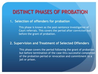 DISTINCT PHASES OF PROBATION
1. Selection of offenders for probation
This phase is known as the post-sentence investigation of
Court referrals. This covers the period after conviction but
before the grant of probation.
2. Supervision and Treatment of Selected Offenders
This phase covers the period following the grant of probation
but before termination of the case thru successful completion
of the probation period or revocation and commitment to a
jail or prison.
 