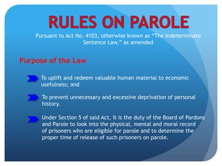 Pursuant to Act No. 4103, otherwise known as “The Indeterminate
Sentence Law,” as amended
Purpose of the Law
To uplift and redeem valuable human material to economic
usefulness; and
To prevent unnecessary and excessive deprivation of personal
history.
Under Section 5 of said Act, it is the duty of the Board of Pardons
and Parole to look into the physical, mental and moral record
of prisoners who are eligible for parole and to determine the
proper time of release of such prisoners on parole.
 