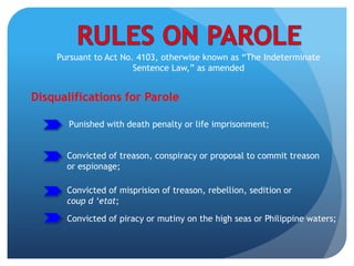 Pursuant to Act No. 4103, otherwise known as “The Indeterminate
Sentence Law,” as amended
Disqualifications for Parole
Convicted of treason, conspiracy or proposal to commit treason
or espionage;
Convicted of misprision of treason, rebellion, sedition or
coup d ‘etat;
Convicted of piracy or mutiny on the high seas or Philippine waters;
Punished with death penalty or life imprisonment;
 