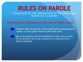 Pursuant to Act No. 4103, otherwise known as “The Indeterminate
Sentence Law,” as amended
Factors to be Considered in Review of Parole Cases
Age of the prisoner and the availability of after-care services
for the prisoner who is old, seriously ill or suffering from a
Physical disability.
Evidence that the prisoner will be legitimately employed upon
release, or has a place where he will reside; and
 
