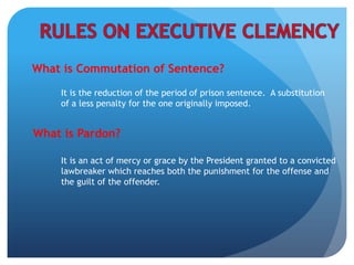 What is Commutation of Sentence?
It is the reduction of the period of prison sentence. A substitution
of a less penalty for the one originally imposed.
What is Pardon?
It is an act of mercy or grace by the President granted to a convicted
lawbreaker which reaches both the punishment for the offense and
the guilt of the offender.
 