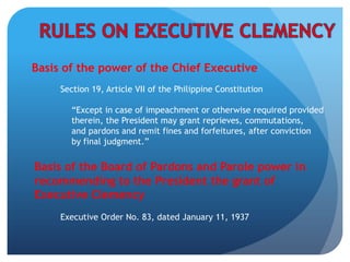 Basis of the power of the Chief Executive
Section 19, Article VII of the Philippine Constitution
Basis of the Board of Pardons and Parole power in
recommending to the President the grant of
Executive Clemency
Executive Order No. 83, dated January 11, 1937
“Except in case of impeachment or otherwise required provided
therein, the President may grant reprieves, commutations,
and pardons and remit fines and forfeitures, after conviction
by final judgment.”
 