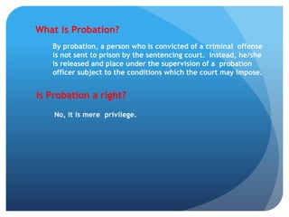 What is Probation?
By probation, a person who is convicted of a criminal offense
is not sent to prison by the sentencing court. Instead, he/she
is released and place under the supervision of a probation
officer subject to the conditions which the court may impose.
Is Probation a right?
No, it is mere privilege.
 