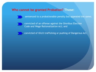 Who cannot be granted Probation? Those:
sentenced to a probationable penalty but appealed the same;
convicted of an offense against the Omnibus Election
Code and Wage Rationalization Act; and
convicted of illicit trafficking or pushing of Dangerous Act.
 