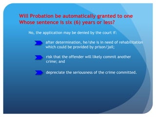 Will Probation be automatically granted to one
Whose sentence is six (6) years or less?
No, the application may be denied by the court if:
after determination, he/she is in need of rehabilitation
which could be provided by prison/jail;
risk that the offender will likely commit another
crime; and
depreciate the seriousness of the crime committed.
 