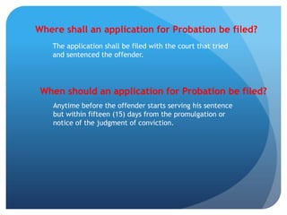 Where shall an application for Probation be filed?
The application shall be filed with the court that tried
and sentenced the offender.
When should an application for Probation be filed?
Anytime before the offender starts serving his sentence
but within fifteen (15) days from the promulgation or
notice of the judgment of conviction.
 