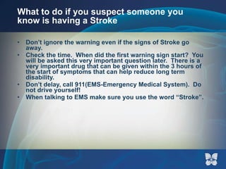 What to do if you suspect someone you know is having a Stroke Don’t ignore the warning even if the signs of Stroke go away. Check the time.  When did the first warning sign start?  You will be asked this very important question later.  There is a very important drug that can be given within the 3 hours of the start of symptoms that can help reduce long term disability. Don’t delay, call 911(EMS-Emergency Medical System).  Do not drive yourself! When talking to EMS make sure you use the word “Stroke”.  