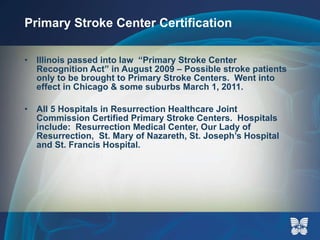 Primary Stroke Center Certification Illinois passed into law  “Primary Stroke Center Recognition Act” in August 2009 – Possible stroke patients only to be brought to Primary Stroke Centers.  Went into effect in Chicago & some suburbs March 1, 2011.  All 5 Hospitals in Resurrection Healthcare Joint Commission Certified Primary Stroke Centers.  Hospitals include:  Resurrection Medical Center, Our Lady of Resurrection,  St. Mary of Nazareth, St. Joseph’s Hospital and St. Francis Hospital.  