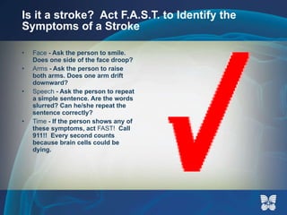 Is it a stroke?  Act F.A.S.T. to Identify the Symptoms of a Stroke Face  - Ask the person to smile. Does one side of the face droop? Arms  - Ask the person to raise both arms. Does one arm drift downward? Speech  - Ask the person to repeat a simple sentence. Are the words slurred? Can he/she repeat the sentence correctly? Time  - If the person shows any of these symptoms, act  FAST!   Call 911!!  Every second counts because brain cells could be dying.  