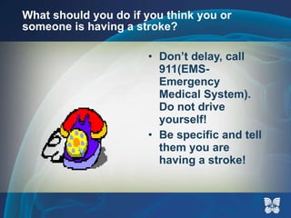 What should you do if you think you or someone is having a stroke? Don’t delay, call 911(EMS-Emergency Medical System).  Do not drive yourself! Be specific and tell them you are having a stroke! 