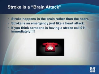 Stroke is a “Brain Attack” Stroke happens in the brain rather than the heart. Stroke is an emergency just like a heart attack. If you think someone is having a stroke call 911 immediately!!!! 