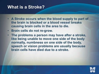 What is a Stroke? A Stroke occurs when the blood supply to part of the brain is blocked or a blood vessel breaks causing brain cells in the area to die.  Brain cells do not re-grow. The problems a person may have after a stroke, like being unable to move one side of the body normally, numbness on one side of the body, speech or vision problems are usually because brain cells have died due to a stroke.  