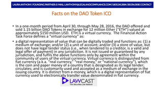 Facts on the DAO Token ICO
• In a one-month period from April 30, through May 28, 2016, the DAO offered and
sold 1.15 billion DAO Tokens in exchange for 12 million Ether (“ETH”) valued at
approximately $150 million USD. ETH is a virtual currency. The Financial Action
Task Force defines a “virtual currency” as:
• a digital representation of value that can be digitally traded and functions as: (1) a
medium of exchange; and/or (2) a unit of account; and/or (3) a store of value, but
does not have legal tender status (i.e., when tendered to a creditor, is a valid and
legal offer of payment) in any jurisdiction. It is not issued or guaranteed by any
jurisdiction, and fulfils the above functions only by agreement within the
community of users of the virtual currency. Virtual currency is distinguished from
fiat currency (a.k.a. “real currency,” “real money,” or “national currency”), which
is the coin and paper money of a country that is designated as its legal tender;
circulates; and is customarily used and accepted as a medium of exchange in the
issuing country. It is distinct from e-money, which is a digital representation of fiat
currency used to electronically transfer value denominated in fiat currency.
 
