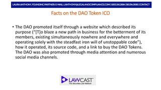Facts on the DAO Token ICO
• The DAO promoted itself through a website which described its
purpose (“[T]o blaze a new path in business for the betterment of its
members, existing simultaneously nowhere and everywhere and
operating solely with the steadfast iron will of unstoppable code”),
how it operated, its source code, and a link to buy the DAO Tokens.
The DAO was also promoted through media attention and numerous
social media channels.
 