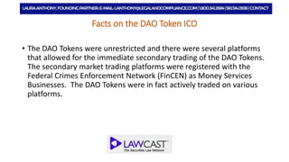 Facts on the DAO Token ICO
• The DAO Tokens were unrestricted and there were several platforms
that allowed for the immediate secondary trading of the DAO Tokens.
The secondary market trading platforms were registered with the
Federal Crimes Enforcement Network (FinCEN) as Money Services
Businesses. The DAO Tokens were in fact actively traded on various
platforms.
 