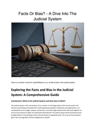 Facts Or Bias? - A Dive Into The
Judicial System
Here is an article I wrote for JewishSNews.co.uk, all about bias in the judicial system.
Exploring the Facts and Bias in the Judicial
System: A Comprehensive Guide
Introduction: What is the Judicial System and How Does it Work?
The judicial system is the cornerstone of our society. It is the legal system that ensures justice and
fairness by providing a framework for resolving disputes between individuals and organisations. It is
composed of courts, judges, lawyers, prosecutors, and other legal professionals who work together to
ensure that everyone's rights are respected and protected. The judicial system works by hearing cases
brought before it and deciding on the outcome based on applicable laws. This ensures that everyone
gets a fair trial regardless of their background or wealth.
 