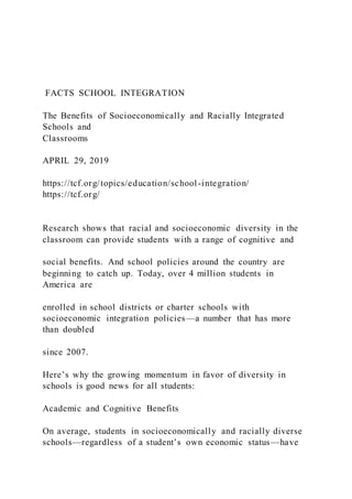FACTS SCHOOL INTEGRATION
The Benefits of Socioeconomically and Racially Integrated
Schools and
Classrooms
APRIL 29, 2019
https://tcf.org/topics/education/school-integration/
https://tcf.org/
Research shows that racial and socioeconomic diversity in the
classroom can provide students with a range of cognitive and
social benefits. And school policies around the country are
beginning to catch up. Today, over 4 million students in
America are
enrolled in school districts or charter schools with
socioeconomic integration policies—a number that has more
than doubled
since 2007.
Here’s why the growing momentum in favor of diversity in
schools is good news for all students:
Academic and Cognitive Benefits
On average, students in socioeconomically and racially diverse
schools—regardless of a student’s own economic status—have
 