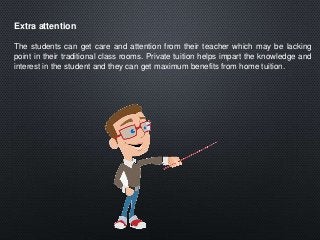 Extra attention
The students can get care and attention from their teacher which may be lacking
point in their traditional class rooms. Private tuition helps impart the knowledge and
interest in the student and they can get maximum benefits from home tuition.
 
