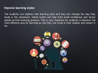 Improve learning styles
The students can explore new learning style and they can change the way they
study in the classroom. Home tuition will help them build confidence and hence
speed up their learning process. This is very important for students to discover the
most effective way for learning so that they can excel in their studies and career in
life.
 