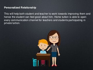 Personalized Relationship
This will help both student and teacher to work towards improving them and
hence the student can feel good about him. Home tuition is able to open
every communication channel for teachers and students participating in
private tuition.
 
