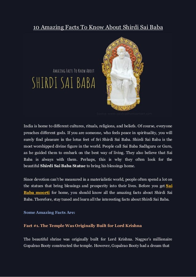 10 Amazing Facts To Know About Shirdi Sai Baba
India is home to different cultures, rituals, religions, and beliefs. Of course, everyone
preaches different gods. If you are someone, who feels peace in spirituality, you will
surely find pleasure in the lotus feet of Sri Shirdi Sai Baba. Shirdi Sai Baba is the
most worshipped divine figure in the world. People call Sai Baba Sadhguru or Guru,
as he guided them to embark on the best way of living. They also believe that Sai
Baba is always with them. Perhaps, this is why they often look for the
beautiful Shirdi Sai Baba Statue to bring his blessings home.
Since devotion can’t be measured in a materialistic world, people often spend a lot on
the statues that bring blessings and prosperity into their lives. Before you get Sai
Baba moorti for home, you should know all the amazing facts about Shirdi Sai
Baba. Therefore, stay tuned and learn all the interesting facts about Shirdi Sai Baba.
Some Amazing Facts Are:
Fact #1. The Temple Was Originally Built for Lord Krishna
The beautiful shrine was originally built for Lord Krishna. Nagpur’s millionaire
Gopalrao Booty constructed the temple. However, Gopalrao Booty had a dream that
 