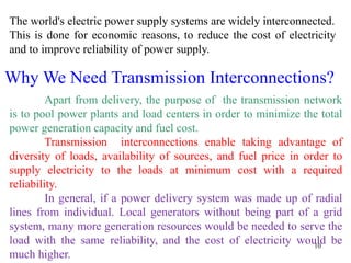 10
The world's electric power supply systems are widely interconnected.
This is done for economic reasons, to reduce the cost of electricity
and to improve reliability of power supply.
Why We Need Transmission Interconnections?
Apart from delivery, the purpose of the transmission network
is to pool power plants and load centers in order to minimize the total
power generation capacity and fuel cost.
Transmission interconnections enable taking advantage of
diversity of loads, availability of sources, and fuel price in order to
supply electricity to the loads at minimum cost with a required
reliability.
In general, if a power delivery system was made up of radial
lines from individual. Local generators without being part of a grid
system, many more generation resources would be needed to serve the
load with the same reliability, and the cost of electricity would be
much higher.
 
