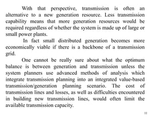 11
With that perspective, transmission is often an
alternative to a new generation resource. Less transmission
capability means that more generation resources would be
required regardless of whether the system is made up of large or
small power plants.
In fact small distributed generation becomes more
economically viable if there is a backbone of a transmission
grid.
One cannot be really sure about what the optimum
balance is between generation and transmission unless the
system planners use advanced methods of analysis which
integrate transmission planning into an integrated value-based
transmission/generation planning scenario. The cost of
transmission lines and losses, as well as difficulties encountered
in building new transmission lines, would often limit the
available transmission capacity.
 