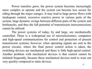 12
Power transfers grow, the power system becomes increasingly
more complex to operate and the system can become less secure for
riding through the major outages. It may lead to large power flows with
inadequate control, excessive reactive power in various parts of the
system, large dynamic swings between different parts of the system and
bottlenecks, and thus the full potential of transmission interconnections
cannot be utilized.
The power systems of today, by and large, are mechanically
controlled. There is a widespread use of microelectronics, computers
and high-speed communications for control and protection of present
transmission systems; however, when operating signals are sent to the
power circuits, where the final power control action is taken, the
switching devices are mechanical and there is little high-speed control.
Another problem with mechanical devices is that control cannot be
initiated frequently, because these mechanical devices tend to wear out
very quickly compared to static devices.
 