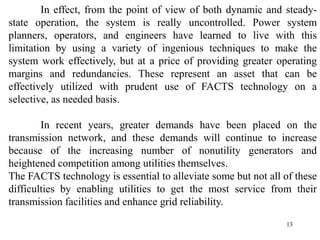 13
In effect, from the point of view of both dynamic and steady-
state operation, the system is really uncontrolled. Power system
planners, operators, and engineers have learned to live with this
limitation by using a variety of ingenious techniques to make the
system work effectively, but at a price of providing greater operating
margins and redundancies. These represent an asset that can be
effectively utilized with prudent use of FACTS technology on a
selective, as needed basis.
In recent years, greater demands have been placed on the
transmission network, and these demands will continue to increase
because of the increasing number of nonutility generators and
heightened competition among utilities themselves.
The FACTS technology is essential to alleviate some but not all of these
difficulties by enabling utilities to get the most service from their
transmission facilities and enhance grid reliability.
 