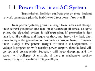 15
1.1. Power flow in an AC System
Transmission facilities confront one or more limiting
network parameters plus the inability to direct power flow at will.
In ac power systems, given the insignificant electrical storage,
the electrical generation and load must balance at all times. To some
extent, the electrical system is self-regulating. If generation is less
than load, the voltage and frequency drop, and thereby the load, goes
down to equal the generation minus the transmission losses. However,
there is only a few percent margin for such a self-regulation. If
voltage is propped up with reactive power support, then the load will
go up, and consequently frequency will keep dropping, and the
system will collapse. Alternately, if there is inadequate reactive
power, the system can have voltage collapse.
 