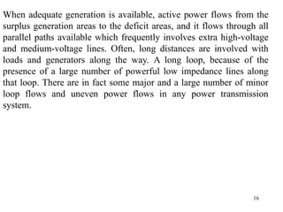 16
When adequate generation is available, active power flows from the
surplus generation areas to the deficit areas, and it flows through all
parallel paths available which frequently involves extra high-voltage
and medium-voltage lines. Often, long distances are involved with
loads and generators along the way. A long loop, because of the
presence of a large number of powerful low impedance lines along
that loop. There are in fact some major and a large number of minor
loop flows and uneven power flows in any power transmission
system.
 