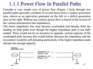 17
1.1.1.Power Flow In Parallel Paths
Consider a very simple case of power flow [Figure 1.1(a)], through two
parallel paths (possibly corridors of several lines) from a surplus generation
area, shown as an equivalent generator on the left, to a deficit generation
area on the right. Without any control, power flow is based on the inverse of
the various transmission line impedances.
The lower impedance line may become overloaded and thereby limit the
loading on both paths even though the higher impedance path is not fully
loaded. There would not be an incentive to upgrade. current capacity of the
overloaded path, because this would further decrease the impedance and the
investment would be self-defeating particularly if the higher impedance path
already has enough capacity.
 