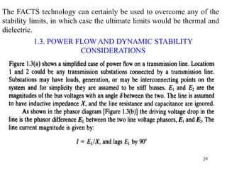 29
The FACTS technology can certainly be used to overcome any of the
stability limits, in which case the ultimate limits would be thermal and
dielectric.
1.3. POWER FLOW AND DYNAMIC STABILITY
CONSIDERATIONS
OF A TRANSMISSION INTERCONNECTION
 
