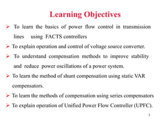 3
Learning Objectives
 To learn the basics of power flow control in transmission
lines using FACTS controllers
 To explain operation and control of voltage source converter.
 To understand compensation methods to improve stability
and reduce power oscillations of a power system.
 To learn the method of shunt compensation using static VAR
compensators.
 To learn the methods of compensation using series compensators
 To explain operation of Unified Power Flow Controller (UPFC).
 