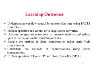 4
Learning Outcomes
 Understand power flow control in transmission lines using FACTS
controllers.
 Explain operation and control of voltage source converter.
 Analyze compensation methods to improve stability and reduce
power oscillations in the transmission lines.
 Explain the method of shunt compensation using static VAR
compensators.
 Understand the methods of compensations using series
compensators.
 Explain operation of Unified Power Flow Controller (UPFC).
 
