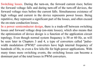 49
Switching losses. During the turn-on, the forward current rises; before
the forward voltage falls and during turn-off of the turn-off devices, the
forward voltage rises before the current falls. Simultaneous existence of
high voltage and current in the device represents power losses. Being
repetitive, they represent a significant part of the losses, and often exceed
the on-state conduction losses.
In a power semiconductor design, there is a trade-off between switching
losses and forward voltage drop (on-state losses), which also means that
the optimization of device design is a function of the application circuit
topology. Even though normal system frequency is 50 or 60 Hz, as will
be seen later in Chapters 3 and 4, a type of converters called "pulse-
width modulation (PWM)" converters have high internal frequency of
hundreds of Hz, to even a few kilo-Hz for high-power applications. With
many times more switching events, the switching losses can become a
dominant part of the total losses in PWM converters.
 