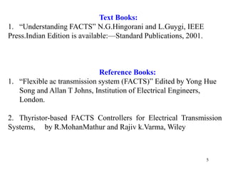 5
Text Books:
1. “Understanding FACTS” N.G.Hingorani and L.Guygi, IEEE
Press.Indian Edition is available:––Standard Publications, 2001.
Reference Books:
1. “Flexible ac transmission system (FACTS)” Edited by Yong Hue
Song and Allan T Johns, Institution of Electrical Engineers,
London.
2. Thyristor-based FACTS Controllers for Electrical Transmission
Systems, by R.MohanMathur and Rajiv k.Varma, Wiley
 