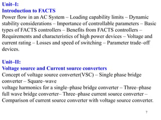 7
Unit–I:
Introduction to FACTS
Power flow in an AC System – Loading capability limits – Dynamic
stability considerations – Importance of controllable parameters – Basic
types of FACTS controllers – Benefits from FACTS controllers –
Requirements and characteristics of high power devices – Voltage and
current rating – Losses and speed of switching – Parameter trade–off
devices.
Unit–II:
Voltage source and Current source converters
Concept of voltage source converter(VSC) – Single phase bridge
converter – Square–wave
voltage harmonics for a single–phase bridge converter – Three–phase
full wave bridge converter– Three–phase current source converter –
Comparison of current source converter with voltage source converter.
 