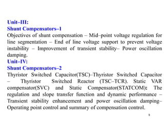 8
Unit–III:
Shunt Compensators–1
Objectives of shunt compensation – Mid–point voltage regulation for
line segmentation – End of line voltage support to prevent voltage
instability – Improvement of transient stability– Power oscillation
damping.
Unit–IV:
Shunt Compensators–2
Thyristor Switched Capacitor(TSC)–Thyristor Switched Capacitor
– Thyristor Switched Reactor (TSC–TCR). Static VAR
compensator(SVC) and Static Compensator(STATCOM): The
regulation and slope transfer function and dynamic performance –
Transient stability enhancement and power oscillation damping–
Operating point control and summary of compensation control.
 