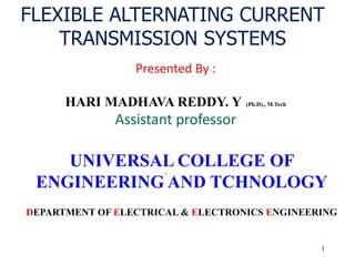 1
FLEXIBLE ALTERNATING CURRENT
TRANSMISSION SYSTEMS
.
Presented By :
HARI MADHAVA REDDY. Y (Ph.D)., M.Tech
Assistant professor
UNIVERSAL COLLEGE OF
ENGINEERING AND TCHNOLOGY
DEPARTMENT OF ELECTRICAL & ELECTRONICS ENGINEERING
 