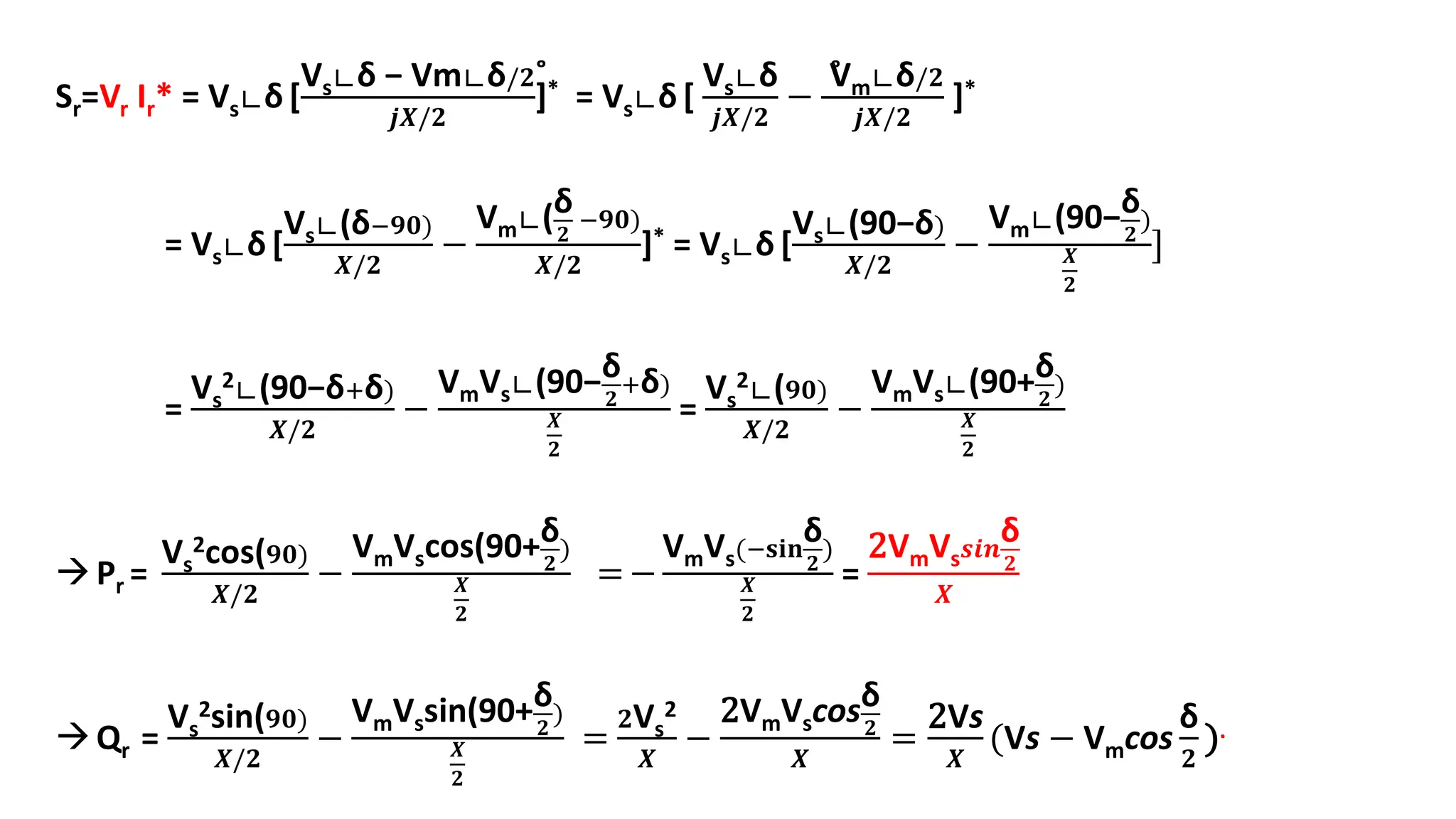 Sr=Vr Ir* = Vs∟δ [
Vs∟δ − Vm∟δ/𝟐˚
𝒋𝑿/𝟐
]* = Vs∟δ [
Vs∟δ
𝒋𝑿/𝟐
−
V̊m∟δ/𝟐
𝒋𝑿/𝟐
]*
= Vs∟δ [
Vs∟(δ−𝟗𝟎)
𝑿/𝟐
−
Vm∟(δ
𝟐
−𝟗𝟎)
𝑿/𝟐
]* = Vs∟δ [
Vs∟(90−δ)
𝑿/𝟐
−
Vm∟(90−δ
𝟐
)
𝑿
𝟐
]
=
Vs
2∟(90−δ+δ)
𝑿/𝟐
−
VmVs∟(90−δ
𝟐
+δ)
𝑿
𝟐
=
Vs
2∟(𝟗𝟎)
𝑿/𝟐
−
VmVs∟(90+δ
𝟐
)
𝑿
𝟐
Pr =
Vs
2cos(𝟗𝟎)
𝑿/𝟐
−
VmVscos(90+δ
𝟐
)
𝑿
𝟐
=−
VmVs(−𝐬𝐢𝐧
δ
𝟐
)
𝑿
𝟐
=
2VmVs𝒔𝒊𝒏
δ
𝟐
𝑿
Qr =
Vs
2sin(𝟗𝟎)
𝑿/𝟐
−
VmVssin(90+δ
𝟐
)
𝑿
𝟐
=
𝟐Vs
2
𝑿
−
2VmVscosδ
𝟐
𝑿
=
2Vs
𝑿
(Vs − Vmcos
δ
𝟐
).
 