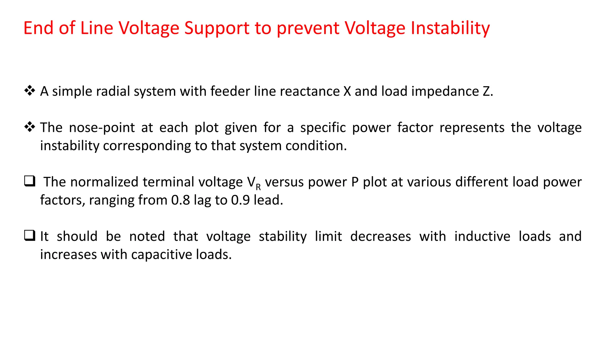 End of Line Voltage Support to prevent Voltage Instability
 A simple radial system with feeder line reactance X and load impedance Z.
 The nose-point at each plot given for a specific power factor represents the voltage
instability corresponding to that system condition.
 The normalized terminal voltage VR versus power P plot at various different load power
factors, ranging from 0.8 lag to 0.9 lead.
 It should be noted that voltage stability limit decreases with inductive loads and
increases with capacitive loads.
 