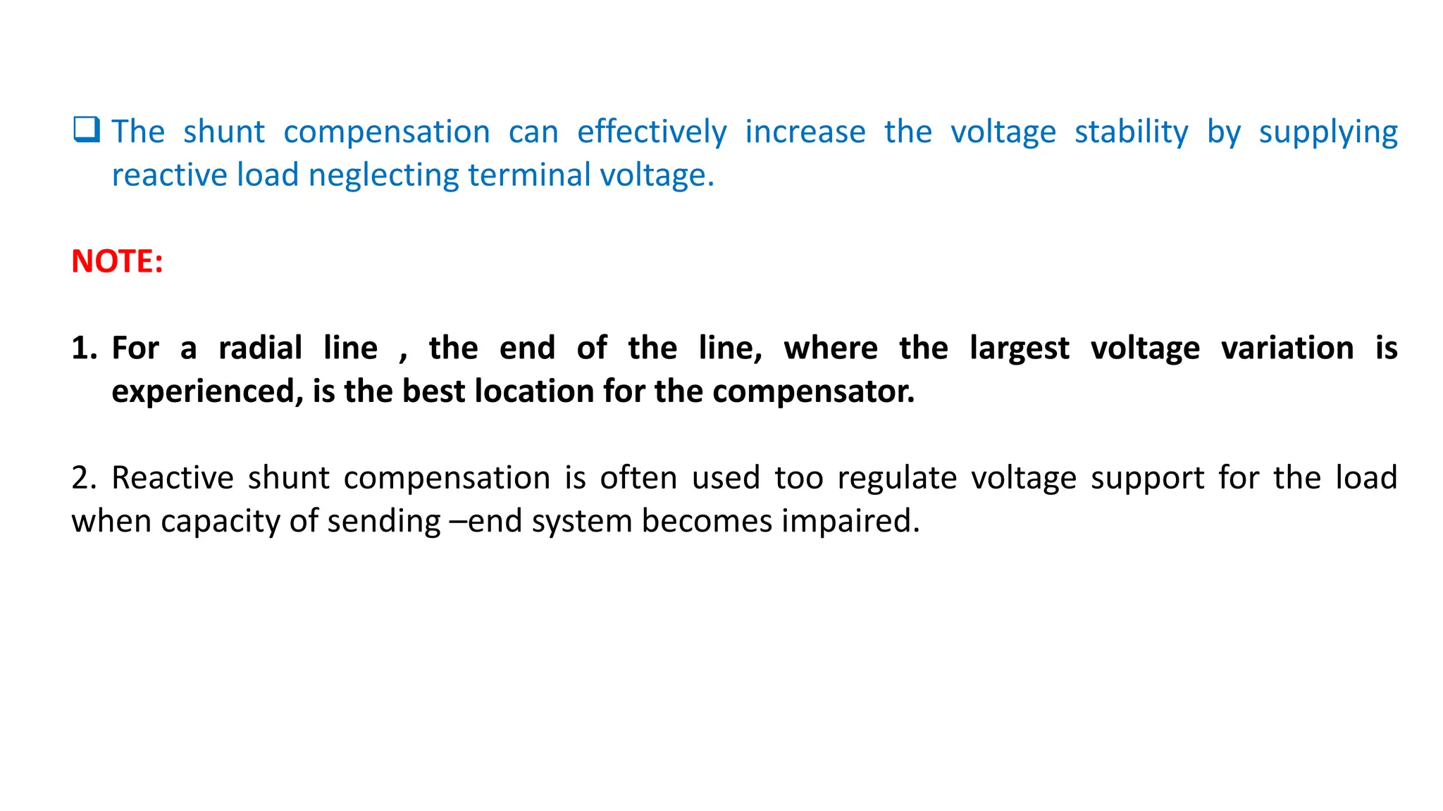  The shunt compensation can effectively increase the voltage stability by supplying
reactive load neglecting terminal voltage.
NOTE:
1. For a radial line , the end of the line, where the largest voltage variation is
experienced, is the best location for the compensator.
2. Reactive shunt compensation is often used too regulate voltage support for the load
when capacity of sending –end system becomes impaired.
 