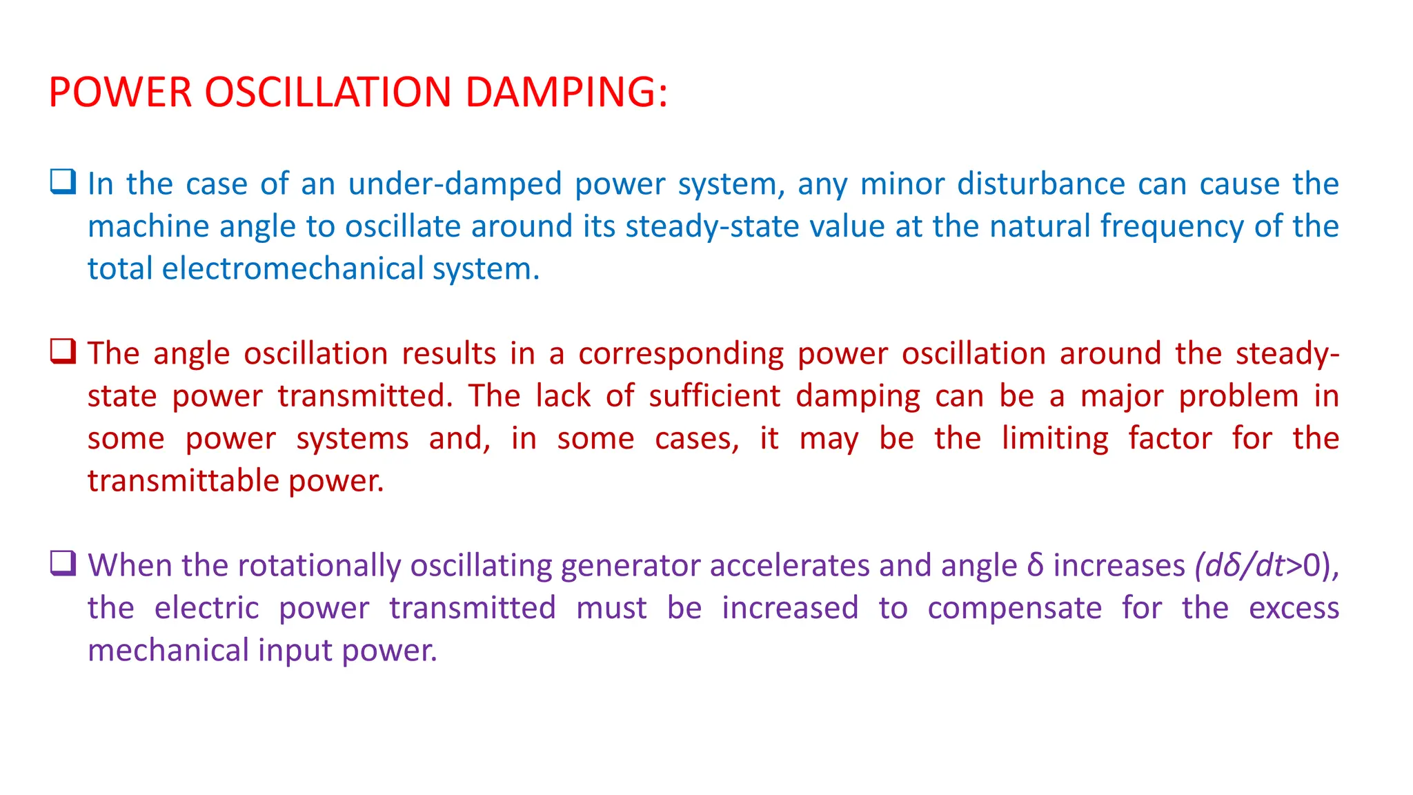 POWER OSCILLATION DAMPING:
 In the case of an under-damped power system, any minor disturbance can cause the
machine angle to oscillate around its steady-state value at the natural frequency of the
total electromechanical system.
 The angle oscillation results in a corresponding power oscillation around the steady-
state power transmitted. The lack of sufficient damping can be a major problem in
some power systems and, in some cases, it may be the limiting factor for the
transmittable power.
 When the rotationally oscillating generator accelerates and angle δ increases (dδ/dt>0),
the electric power transmitted must be increased to compensate for the excess
mechanical input power.
 