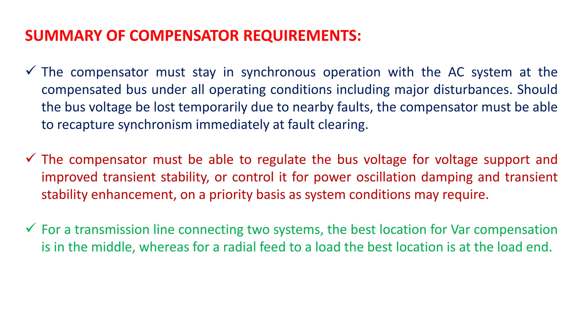 SUMMARY OF COMPENSATOR REQUIREMENTS:
 The compensator must stay in synchronous operation with the AC system at the
compensated bus under all operating conditions including major disturbances. Should
the bus voltage be lost temporarily due to nearby faults, the compensator must be able
to recapture synchronism immediately at fault clearing.
 The compensator must be able to regulate the bus voltage for voltage support and
improved transient stability, or control it for power oscillation damping and transient
stability enhancement, on a priority basis as system conditions may require.
 For a transmission line connecting two systems, the best location for Var compensation
is in the middle, whereas for a radial feed to a load the best location is at the load end.
 