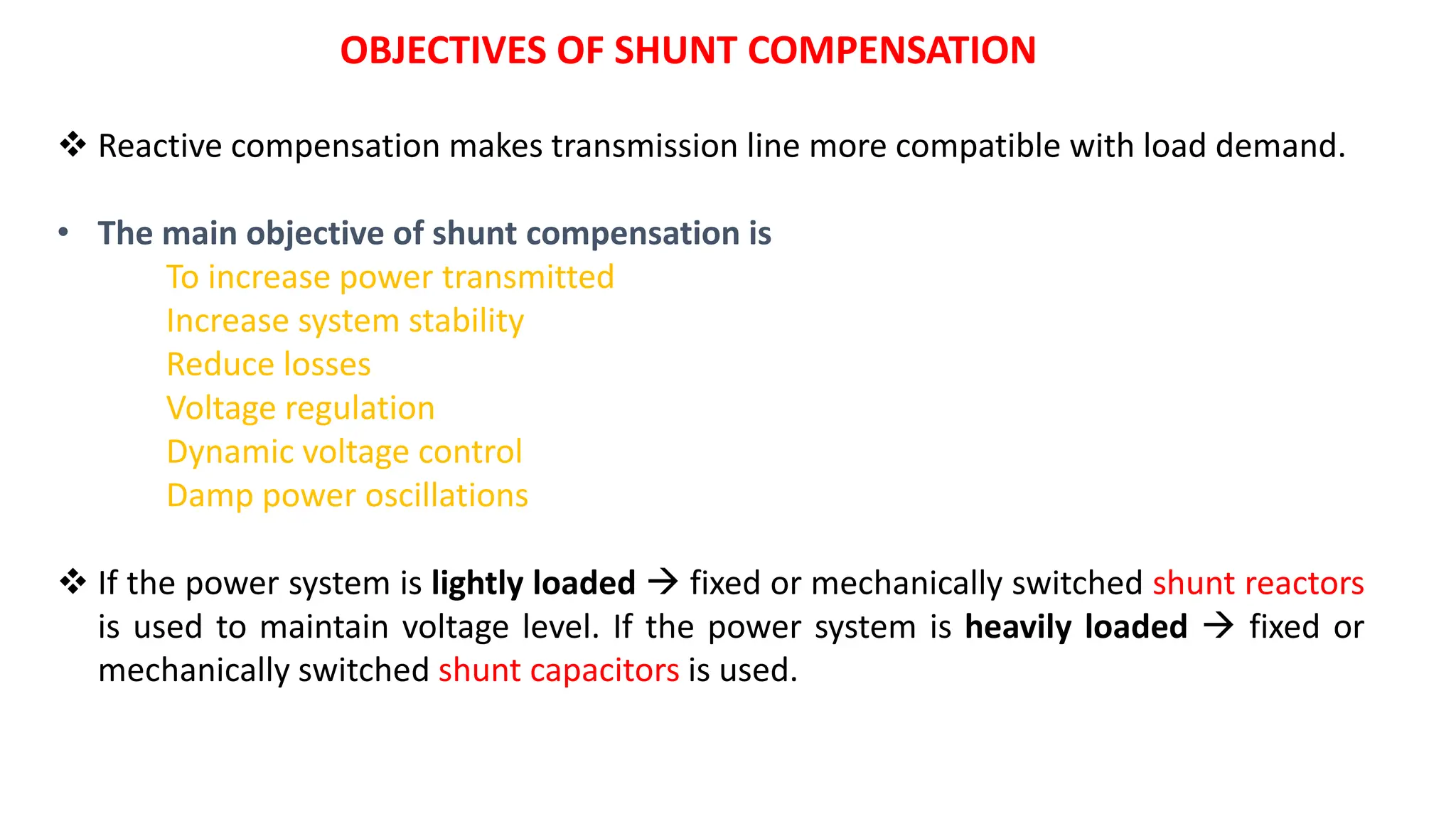  Reactive compensation makes transmission line more compatible with load demand.
• The main objective of shunt compensation is
To increase power transmitted
Increase system stability
Reduce losses
Voltage regulation
Dynamic voltage control
Damp power oscillations
 If the power system is lightly loaded  fixed or mechanically switched shunt reactors
is used to maintain voltage level. If the power system is heavily loaded  fixed or
mechanically switched shunt capacitors is used.
OBJECTIVES OF SHUNT COMPENSATION
 