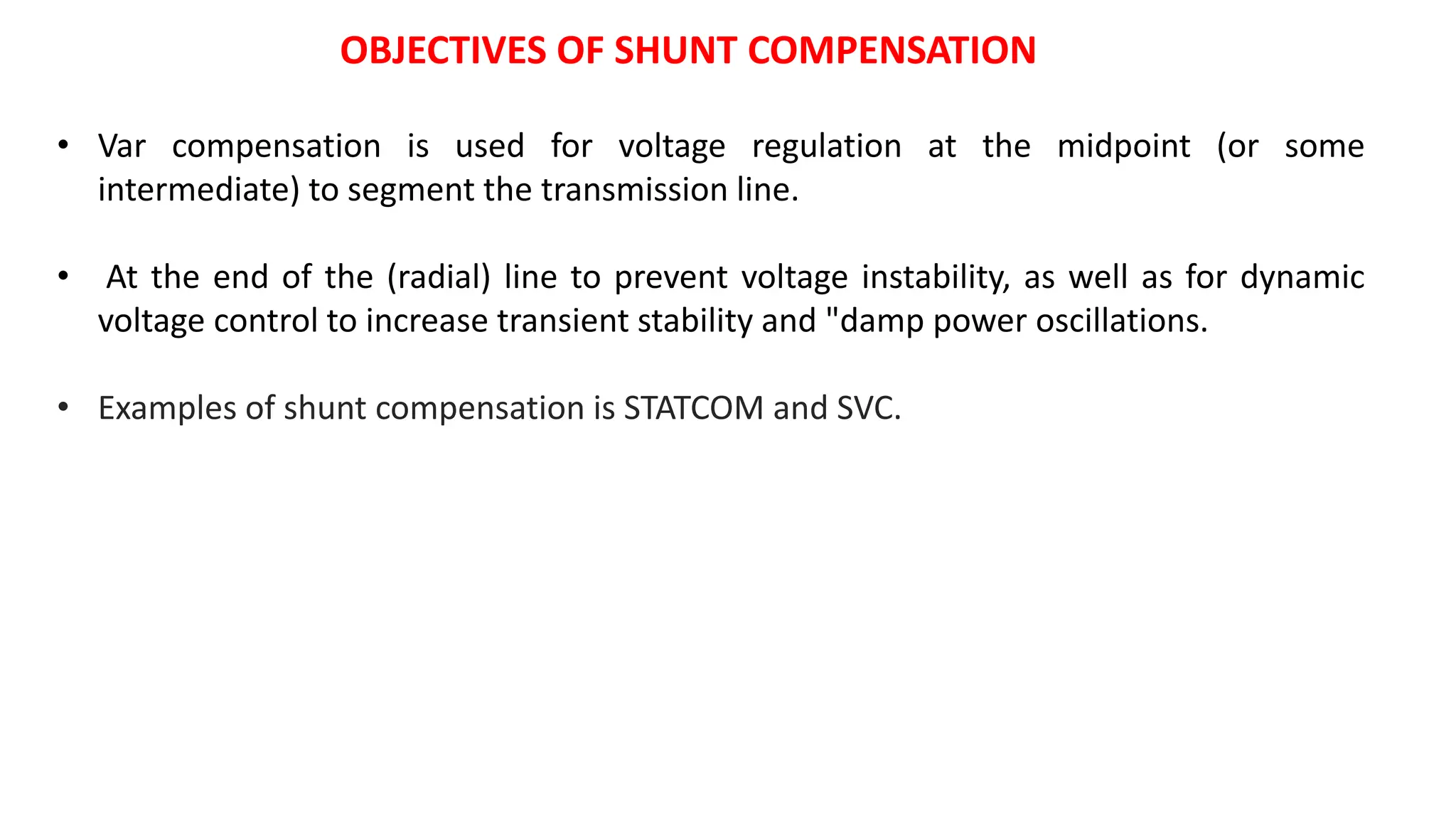 • Var compensation is used for voltage regulation at the midpoint (or some
intermediate) to segment the transmission line.
• At the end of the (radial) line to prevent voltage instability, as well as for dynamic
voltage control to increase transient stability and "damp power oscillations.
• Examples of shunt compensation is STATCOM and SVC.
OBJECTIVES OF SHUNT COMPENSATION
 