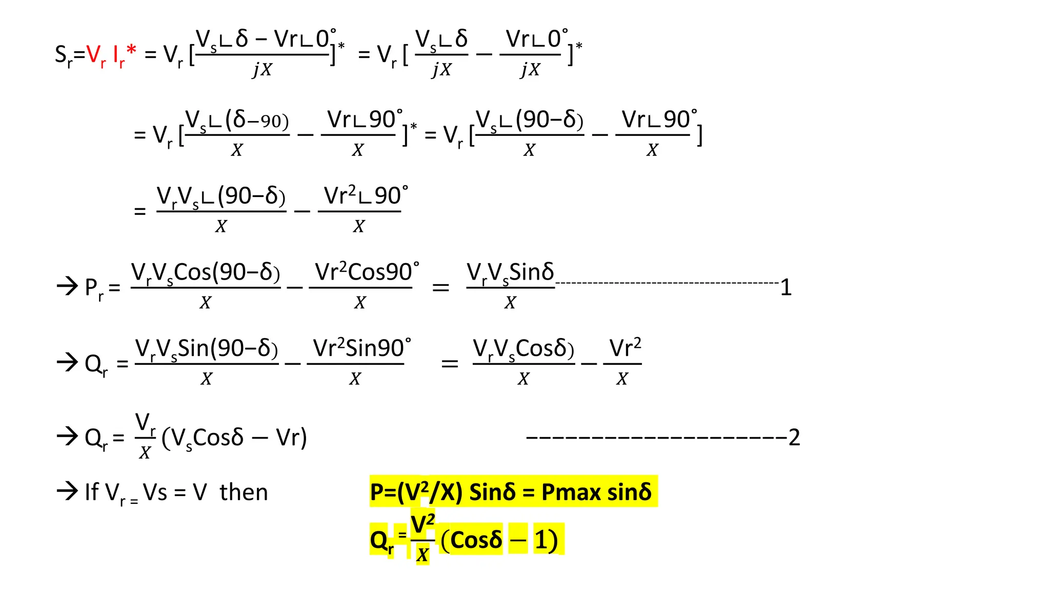 Sr=Vr Ir* = Vr [
Vs∟δ − Vr∟0˚
𝑗𝑋
]* = Vr [
Vs∟δ
𝑗𝑋
−
Vr∟0˚
𝑗𝑋
]*
= Vr [
Vs∟(δ−90)
𝑋
−
Vr∟90˚
𝑋
]* = Vr [
Vs∟(90−δ)
𝑋
−
Vr∟90˚
𝑋
]
=
VrVs∟(90−δ)
𝑋
−
Vr2∟90˚
𝑋
Pr =
VrVsCos(90−δ)
𝑋
−
Vr2Cos90˚
𝑋
=
VrVsSinδ
𝑋
------------------------------------------1
Qr =
VrVsSin(90−δ)
𝑋
−
Vr2Sin90˚
𝑋
=
VrVsCosδ)
𝑋
−
Vr2
𝑋
Qr =
Vr
𝑋
(VsCosδ − Vr) −−−−−−−−−−−−−−−−−−−−2
If Vr = Vs = V then P=(V2/X) Sinδ = Pmax sinδ
Qr
= V2
𝑿
(Cosδ − 1)
 