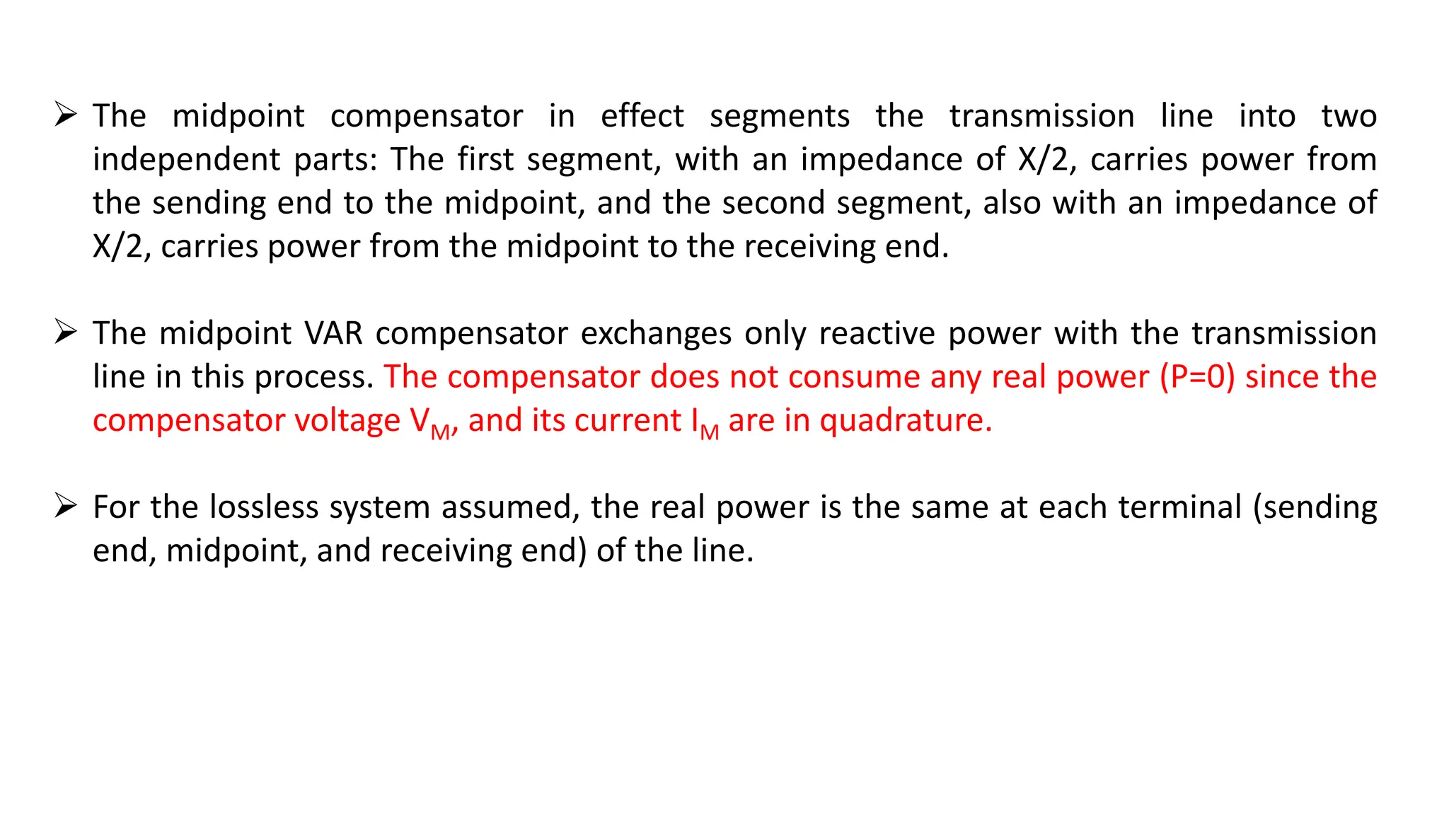  The midpoint compensator in effect segments the transmission line into two
independent parts: The first segment, with an impedance of X/2, carries power from
the sending end to the midpoint, and the second segment, also with an impedance of
X/2, carries power from the midpoint to the receiving end.
 The midpoint VAR compensator exchanges only reactive power with the transmission
line in this process. The compensator does not consume any real power (P=0) since the
compensator voltage VM, and its current IM are in quadrature.
 For the lossless system assumed, the real power is the same at each terminal (sending
end, midpoint, and receiving end) of the line.
 